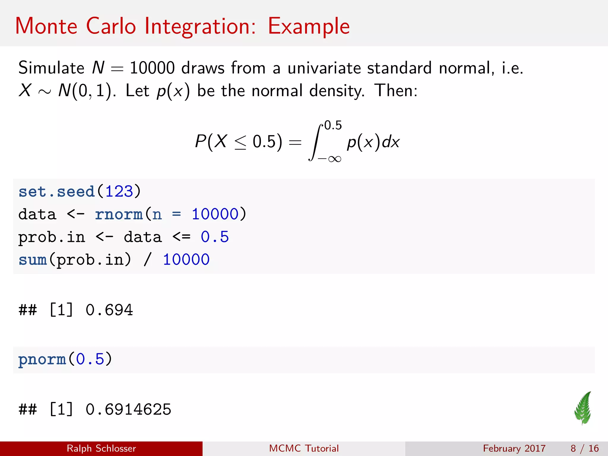 Monte Carlo Integration: Example
Simulate N = 10000 draws from a univariate standard normal, i.e.
X ∼ N(0, 1). Let p(x) be the normal density. Then:
P(X ≤ 0.5) =
0.5
−∞
p(x)dx
set.seed(123)
data <- rnorm(n = 10000)
prob.in <- data <= 0.5
sum(prob.in) / 10000
## [1] 0.694
pnorm(0.5)
## [1] 0.6914625
Ralph Schlosser MCMC Tutorial February 2017 8 / 16
 