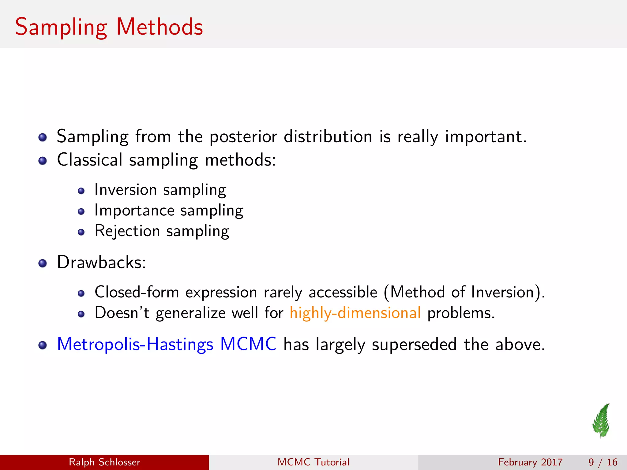 Sampling Methods
Sampling from the posterior distribution is really important.
Classical sampling methods:
Inversion sampling
Importance sampling
Rejection sampling
Drawbacks:
Closed-form expression rarely accessible (Method of Inversion).
Doesn’t generalize well for highly-dimensional problems.
Metropolis-Hastings MCMC has largely superseded the above.
Ralph Schlosser MCMC Tutorial February 2017 9 / 16
 