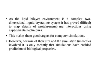 ● As the lipid bilayer environment is a complex two-
dimensional liquid crystalline system it has proved difficult
to map details of protein-membrane interactions using
experimental techniques.
● This makes them good targets for computer simulations.
● However, because of their size and the simulation timescales
involved it is only recently that simulations have enabled
prediction of biological properties.
 