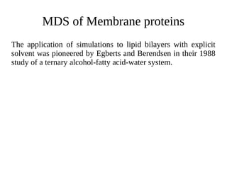 MDS of Membrane proteins
The application of simulations to lipid bilayers with explicit
solvent was pioneered by Egberts and Berendsen in their 1988
study of a ternary alcohol-fatty acid-water system.
 