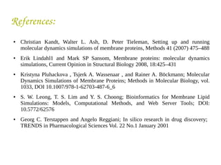 References:
● Christian Kandt, Walter L. Ash, D. Peter Tieleman, Setting up and running
molecular dynamics simulations of membrane proteins, Methods 41 (2007) 475–488
● Erik Lindahl1 and Mark SP Sansom, Membrane proteins: molecular dynamics
simulations, Current Opinion in Structural Biology 2008, 18:425–431
● Kristyna Pluhackova , Tsjerk A. Wassenaar , and Rainer A. Böckmann; Molecular
Dynamics Simulations of Membrane Proteins; Methods in Molecular Biology, vol.
1033, DOI 10.1007/978-1-62703-487-6_6
● S. W. Leong, T. S. Lim and Y. S. Choong; Bioinformatics for Membrane Lipid
Simulations: Models, Computational Methods, and Web Server Tools; DOI:
10.5772/62576
● Georg C. Terstappen and Angelo Reggiani; In silico research in drug discovery;
TRENDS in Pharmacological Sciences Vol. 22 No.1 January 2001
 
