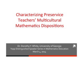 	
  Dr.	
  Dorothy	
  Y.	
  White,	
  University	
  of	
  Georgia	
  
Yopp	
  Distinguished	
  Speaker	
  Series	
  in	
  Mathematics	
  Education	
  
March	
  4,	
  2014	
  
Characterizing	
  Preservice	
  
Teachers’	
  Mul5cultural	
  
Mathema5cs	
  Disposi5ons	
  
	
  
	
  
 