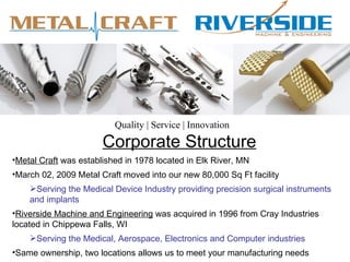 Quality | Service | Innovation
                       Corporate Structure
•Metal Craft was established in 1978 located in Elk River, MN
•March 02, 2009 Metal Craft moved into our new 80,000 Sq Ft facility
    Serving the Medical Device Industry providing precision surgical instruments
    and implants
•Riverside Machine and Engineering was acquired in 1996 from Cray Industries
located in Chippewa Falls, WI
    Serving the Medical, Aerospace, Electronics and Computer industries
•Same ownership, two locations allows us to meet your manufacturing needs
 