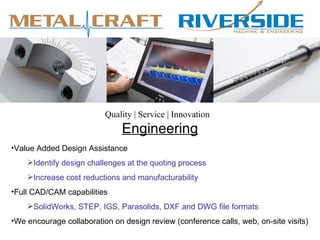 Quality | Service | Innovation
                               Engineering
•Value Added Design Assistance
    Identify design challenges at the quoting process
    Increase cost reductions and manufacturability
•Full CAD/CAM capabilities
    SolidWorks, STEP, IGS, Parasolids, DXF and DWG file formats
•We encourage collaboration on design review (conference calls, web, on-site visits)
 