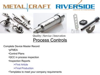 Quality | Service | Innovation
                       Process Controls
Complete Device Master Record
   •pFMEA
   •Control Plans
   •QCC in process inspection
   •Inspection Reports
        First Article
        Final Production
   •Templates to meet your company requirements
 
