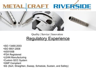 Quality | Service | Innovation
                     Regulatory Experience
•ISO 13485:2003
•ISO 9001:2008
•AS9100B
•FDA Registered
•LEAN Manufacturing
•Custom QCC System
•GMP Compliant
•6S (Sort, Straighten, Sweep, Schedule, Sustain, and Safety)
 
