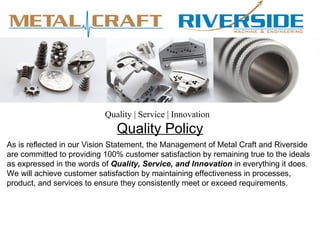 Quality | Service | Innovation
                              Quality Policy
As is reflected in our Vision Statement, the Management of Metal Craft and Riverside
are committed to providing 100% customer satisfaction by remaining true to the ideals
as expressed in the words of Quality, Service, and Innovation in everything it does.
We will achieve customer satisfaction by maintaining effectiveness in processes,
product, and services to ensure they consistently meet or exceed requirements.
 