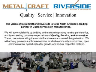 Quality | Service | Innovation
 The vision of Metal Craft and Riverside is to be North America’s leading
              partner in Custom Precision Manufacturing.

We will accomplish this by building and maintaining strong healthy partnerships,
and by exceeding customer expectations of Quality, Service, and Innovation.
These core values will guide our staff and create a successful organization. We
will actively promote a solid environment in which community involvement, open
     communication, opportunities for growth, and mutual respect is realized.
 