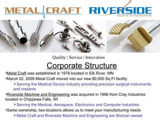 Corporate Structure
•Metal Craft was established in 1978 located in Elk River, MN
•March 02, 2009 Metal Craft moved into our new 80,000 Sq Ft facility
Serving the Medical Device Industry providing precision surgical instruments
and implants
•Riverside Machine and Engineering was acquired in 1996 from Cray Industries
located in Chippewa Falls, WI
Serving the Medical, Aerospace, Electronics and Computer industries
•Same ownership, two locations allows us to meet your manufacturing needs
Metal Craft and Riverside Machine and Engineering are Woman owned
Quality | Service | Innovation
 