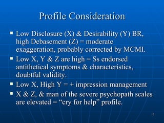Profile Consideration
   Low Disclosure (X) & Desirability (Y) BR,
    high Debasement (Z) = moderate
    exaggeration, probably corrected by MCMI.
   Low X, Y & Z are high = Ss endorsed
    antithetical symptoms & characteristics,
    doubtful validity.
   Low X, High Y = + impression management
   X & Z, & man of the severe psychopath scales
    are elevated = “cry for help” profile.
                                               10
 