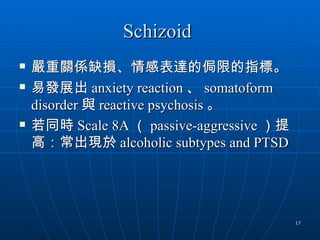 Schizoid
   嚴重關係缺損、情感表達的侷限的指標。
   易發展出 anxiety reaction 、 somatoform
    disorder 與 reactive psychosis 。
   若同時 Scale 8A （ passive-aggressive ）提
    高：常出現於 alcoholic subtypes and PTSD




                                           17
 