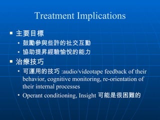 Treatment Implications
   主要目標
    • 鼓勵參與些許的社交互動
    • 協助提昇經驗愉悅的能力
   治療技巧
    • 可運用的技巧 :audio/videotape feedback of their
      behavior, cognitive monitoring, re-orientation of
      their internal processes
    • Operant conditioning, Insight 可能是很困難的
 