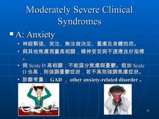 Moderately Severe Clinical
             Syndromes
   A: Anxiety
    • 神經緊張、哭泣、無法做決定、憂慮及身體抱怨。
    • 與其他焦慮測量高相關，精神受苦與不適應良好指標
      。
    • 與 Scale D 高相關，不能區分焦慮與憂鬱。假如 Scale
      D 也高，則強調憂鬱症狀，若不高則強調焦慮症狀。
    • 診斷考量： GAD ， other anxiety-related disorder 。
                    Picture 6




                                                     33
 