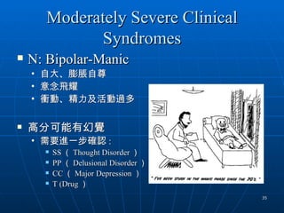 Moderately Severe Clinical
              Syndromes
   N: Bipolar-Manic
    •   自大、膨脹自尊
    •   意念飛耀
    •   衝動、精力及活動過多

   高分可能有幻覺
    • 需要進一步確認 :
           SS （ Thought Disorder ）
           PP （ Delusional Disorder ）
           CC （ Major Depression ）
           T (Drug ）
                                         35
 