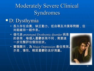 Moderately Severe Clinical
            Syndromes
   D: Dysthymia
    • 長久存在自責、缺乏動力、低自尊及冷漠等問題，但
      尚能維持一般作息。
    • 僅代表 prototypal Dysthymic disorder 病患
      的表現，每個人憂鬱表現不同，需要進
      一步完整評估個別症狀。
    • 實徵顯示，為 Major Depression 最佳預測。
      亦是，慢性、輕度憂鬱的良好測量。



                                             36
 