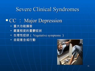 Severe Clinical Syndromes
   CC ： Major Depression
    •   重大功能損害
    •   嚴重程度的憂鬱症狀
    •   生理性症狀（ Vegetative symptoms ）
    •   自殺意念或行動




                                       41
 