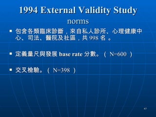 1994 External Validity Study
                 norms
   包含各類臨床診斷，來自私人診所、心理健康中
    心、司法、醫院及社區，共 998 名 。

   定義量尺與發展 base rate 分數。（ N=600 ）

   交叉檢驗。（ N=398 ）




                                     47
 