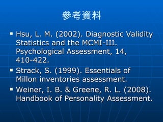 參考資料
   Hsu, L. M. (2002). Diagnostic Validity
    Statistics and the MCMI-III.
    Psychological Assessment, 14,
    410-422.
   Strack, S. (1999). Essentials of
    Millon inventories assessment.
   Weiner, I. B. & Greene, R. L. (2008).
    Handbook of Personality Assessment.
 