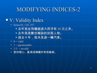 MODIFYING INDICES-2
   V: Validity Index
    • Items 65, 110, 157.
           去年我坐飛機越過大西洋有 30 次之多。
           去年我是數份雜誌的封面人物。
           過去十年，我未見過一輛汽車。
    •   0 = valid
    •   1 = questionable
    •   2-3 = invalid
    •   對於粗心、亂填或隨機作答很敏感。




                                   6
 