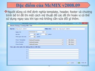 Đặc điểm của McMIX v2008.09 
Người dùng có thể định nghĩa template, header, footer và chương 
trình bố trí đề thi một cách mỹ thuật để các đề thi hoán vị có thể 
sử dụng ngay sau khi tạo mà không cần sửa đổi gì thêm. 
10 10/25/2014 
 