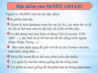 Đặc điểm của McMIX v2014.01 
Ngoài ra, McMIX còn có các đặc điểm: 
In phiếu làm bài. 
 Quản lý trên database toàn bộ các kỳ thi, các môn thi và đề 
thi để có thể truy cứu lại dữ liệu cũ ở bất cứ khi nào. 
Có thể dùng mọi loại font có tiếng Việt (Unicode, VNI, 
ABC ...), đặc biệt là có hỗ trợ các đề thi tiếng nước ngoài 
(Nga, Pháp, Trung ...). 
 Bảo toàn định dạng đề gốc với tất cả các format văn bản, 
hình ảnh, công thức … 
 In ra file word để có thể sửa chữa (nếu cần thiết). 
 Có quản lý câu hỏi nhóm giống đề thi tiếng Anh. 
 Có phần tự chọn giống đề thi phân ban & không phân ban. 
13 10/25/2014 
 