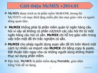 Giới thiệu McMIX v2014.01 
 McMIX được trích ra từ phần mềm McBANK (trong bộ 
McTEST) với mục đích tặng miễn phí cho mọi giáo viên và người 
dùng quan tâm. 
 McMIX không phải là phần mềm quản lý ngân hàng câu 
hỏi vì vậy sẽ không có phần rút/trích các câu hỏi thi từ một 
ngân hàng câu hỏi có sẳn. McMIX chỉ hỗ trợ giáo viên trong 
việc trộn một đề thi trắc nghiệm có sẵn. 
 McMIX cho phép người dùng soạn sẳn đề thi trên Word một 
cách tự nhiên và import vào McMIX chỉ bằng copy & paste. 
Rất thuận tiện ngay cho cả những người dùng không thành 
thục sử dụng phần mềm. 
 Đặc biệt, McMIX là phần mềm dạng Portable, giao diện 
tiếng Việt dễ sử dụng. 
3 10/25/2014 
 