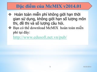 Đặc điểm của McMIX v2014.01 
 Hoàn toàn miễn phí không giới hạn thời 
gian sử dụng, không giới hạn số lượng môn 
thi, đề thi và số lượng câu hỏi. 
 Bạn có thể download McMIX hoàn toàn miễn 
phí tại đây: 
http://www.edusoft.net.vn/pub/mx-x64.zip 
5 10/25/2014 
 