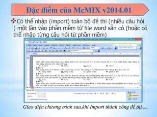Đặc điểm của McMIX v2014.01 
Có thể nhập (import) toàn bộ đề thi (nhiều câu hỏi 
) một lần vào phần mềm từ file word sẵn có (hoặc có 
thể nhập từng câu hỏi từ phần mềm) 
Giao diện chương trình sau khi Import thành công đề thi 
9 10/25/2014 
 