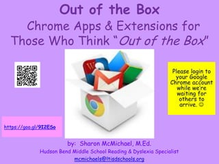 Out of the Box
Chrome Apps & Extensions for
Those Who Think “Out of the Box”
by: Sharon McMichael, M.Ed.
Hudson Bend Middle School Reading & Dyslexia Specialist
mcmichaels@ltisdschools.org
Please login to
your Google
Chrome account
while we’re
waiting for
others to
arrive. 
https://goo.gl/9I2ESo
 
