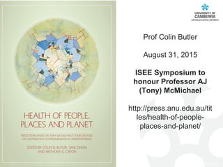 CRICOS #00212K
Prof Colin Butler
August 31, 2015
ISEE Symposium to
honour Professor AJ
(Tony) McMichael
http://press.anu.edu.au/tit
les/health-of-people-
places-and-planet/
 