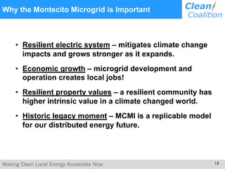 Making Clean Local Energy Accessible Now 18
Why the Montecito Microgrid is Important
• Resilient electric system – mitigates climate change
impacts and grows stronger as it expands.
• Economic growth – microgrid development and
operation creates local jobs!
• Resilient property values – a resilient community has
higher intrinsic value in a climate changed world.
• Historic legacy moment – MCMI is a replicable model
for our distributed energy future.
 