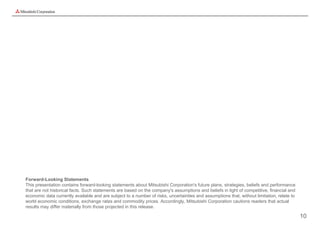 Forward-Looking Statements
This presentation contains forward-looking statements about Mitsubishi Corporation's future plans, strategies, beliefs and performance
that are not historical facts. Such statements are based on the company's assumptions and beliefs in light of competitive, financial and
economic data currently available and are subject to a number of risks, uncertainties and assumptions that, without limitation, relate to
world economic conditions, exchange rates and commodity prices. Accordingly, Mitsubishi Corporation cautions readers that actual
results may differ materially from those projected in this release.

                                                                                                                                            10
 