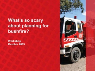 What’s so scary
about planning for
bushfire?
Workshop
October 2013

 