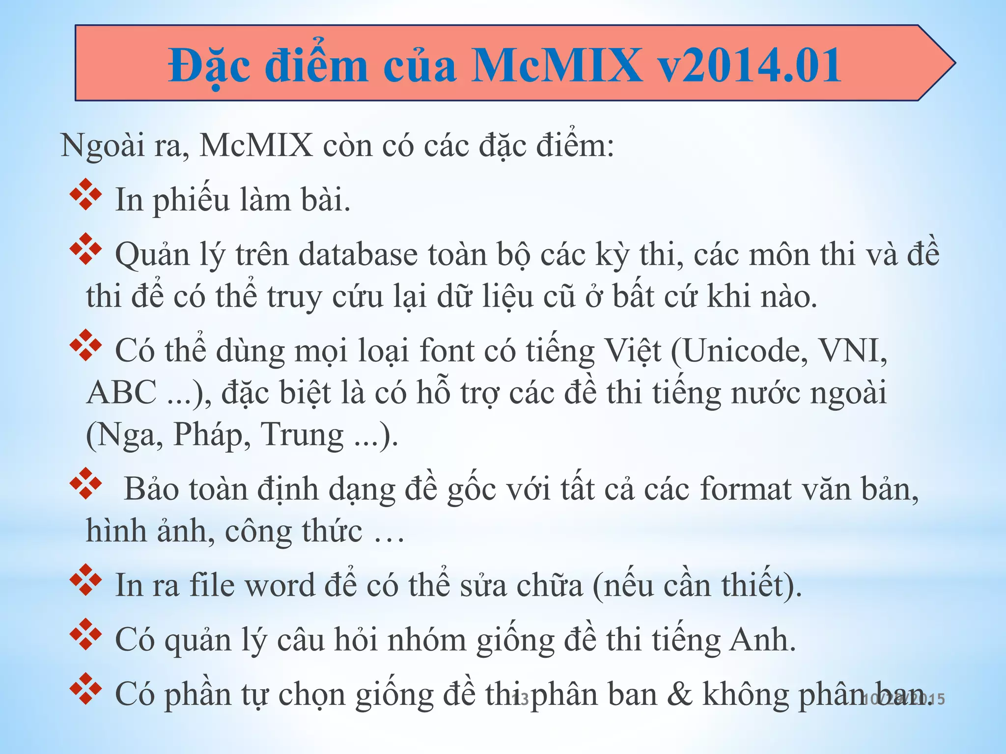 10/29/201513
Ngoài ra, McMIX còn có các đặc điểm:
 In phiếu làm bài.
 Quản lý trên database toàn bộ các kỳ thi, các môn thi và đề
thi để có thể truy cứu lại dữ liệu cũ ở bất cứ khi nào.
 Có thể dùng mọi loại font có tiếng Việt (Unicode, VNI,
ABC ...), đặc biệt là có hỗ trợ các đề thi tiếng nước ngoài
(Nga, Pháp, Trung ...).
 Bảo toàn định dạng đề gốc với tất cả các format văn bản,
hình ảnh, công thức …
 In ra file word để có thể sửa chữa (nếu cần thiết).
 Có quản lý câu hỏi nhóm giống đề thi tiếng Anh.
 Có phần tự chọn giống đề thi phân ban & không phân ban.
Đặc điểm của McMIX v2014.01
 