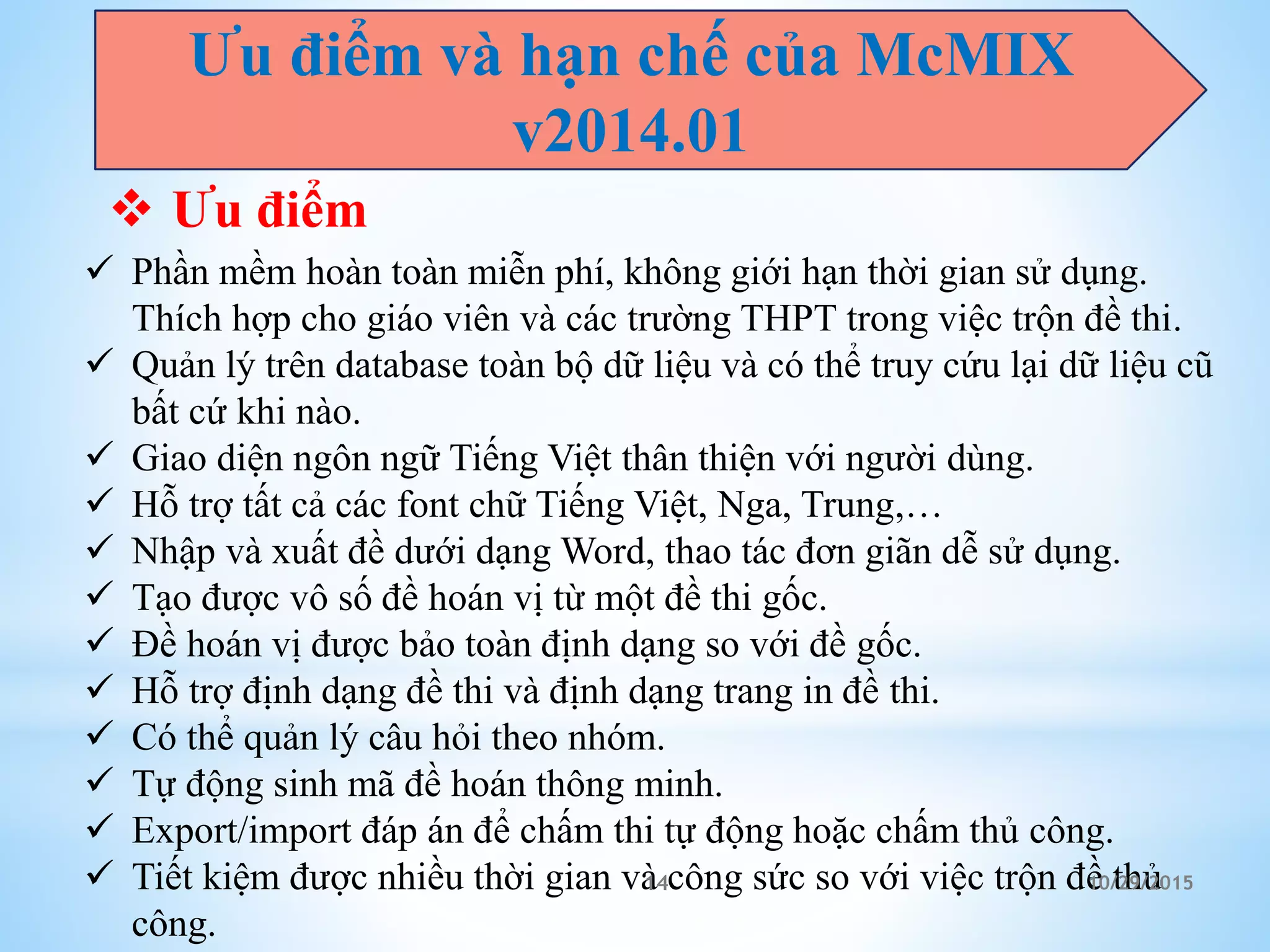 Ưu điểm và hạn chế của McMIX
v2014.01
 Ưu điểm
 Phần mềm hoàn toàn miễn phí, không giới hạn thời gian sử dụng.
Thích hợp cho giáo viên và các trường THPT trong việc trộn đề thi.
 Quản lý trên database toàn bộ dữ liệu và có thể truy cứu lại dữ liệu cũ
bất cứ khi nào.
 Giao diện ngôn ngữ Tiếng Việt thân thiện với người dùng.
 Hỗ trợ tất cả các font chữ Tiếng Việt, Nga, Trung,…
 Nhập và xuất đề dưới dạng Word, thao tác đơn giãn dễ sử dụng.
 Tạo được vô số đề hoán vị từ một đề thi gốc.
 Đề hoán vị được bảo toàn định dạng so với đề gốc.
 Hỗ trợ định dạng đề thi và định dạng trang in đề thi.
 Có thể quản lý câu hỏi theo nhóm.
 Tự động sinh mã đề hoán thông minh.
 Export/import đáp án để chấm thi tự động hoặc chấm thủ công.
 Tiết kiệm được nhiều thời gian và công sức so với việc trộn đề thủ
công.
10/29/201514
 