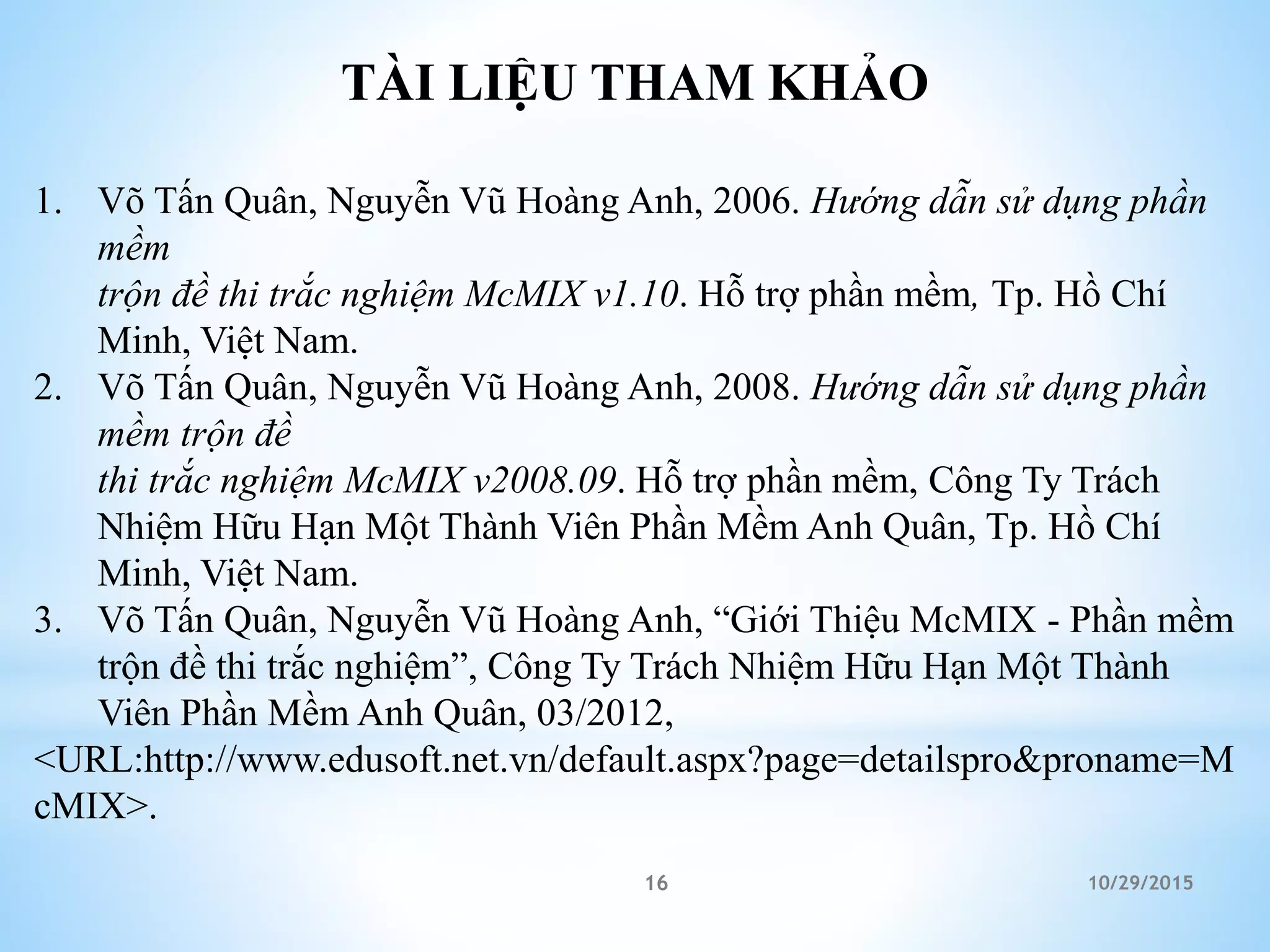10/29/201516
TÀI LIỆU THAM KHẢO
1. Võ Tấn Quân, Nguyễn Vũ Hoàng Anh, 2006. Hướng dẫn sử dụng phần
mềm
trộn đề thi trắc nghiệm McMIX v1.10. Hỗ trợ phần mềm, Tp. Hồ Chí
Minh, Việt Nam.
2. Võ Tấn Quân, Nguyễn Vũ Hoàng Anh, 2008. Hướng dẫn sử dụng phần
mềm trộn đề
thi trắc nghiệm McMIX v2008.09. Hỗ trợ phần mềm, Công Ty Trách
Nhiệm Hữu Hạn Một Thành Viên Phần Mềm Anh Quân, Tp. Hồ Chí
Minh, Việt Nam.
3. Võ Tấn Quân, Nguyễn Vũ Hoàng Anh, “Giới Thiệu McMIX - Phần mềm
trộn đề thi trắc nghiệm”, Công Ty Trách Nhiệm Hữu Hạn Một Thành
Viên Phần Mềm Anh Quân, 03/2012,
<URL:http://www.edusoft.net.vn/default.aspx?page=detailspro&proname=M
cMIX>.
 