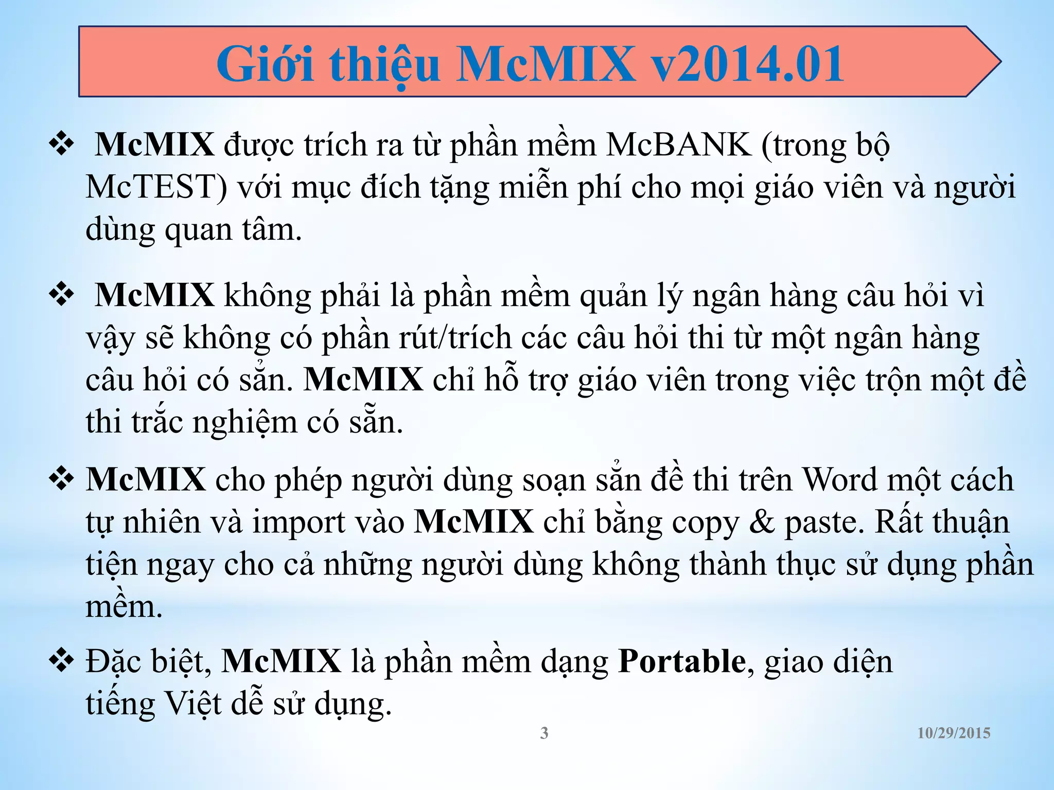  McMIX được trích ra từ phần mềm McBANK (trong bộ
McTEST) với mục đích tặng miễn phí cho mọi giáo viên và người
dùng quan tâm.
 McMIX không phải là phần mềm quản lý ngân hàng câu hỏi vì
vậy sẽ không có phần rút/trích các câu hỏi thi từ một ngân hàng
câu hỏi có sẳn. McMIX chỉ hỗ trợ giáo viên trong việc trộn một đề
thi trắc nghiệm có sẵn.
 McMIX cho phép người dùng soạn sẳn đề thi trên Word một cách
tự nhiên và import vào McMIX chỉ bằng copy & paste. Rất thuận
tiện ngay cho cả những người dùng không thành thục sử dụng phần
mềm.
 Đặc biệt, McMIX là phần mềm dạng Portable, giao diện
tiếng Việt dễ sử dụng.
Giới thiệu McMIX v2014.01
10/29/20153
 