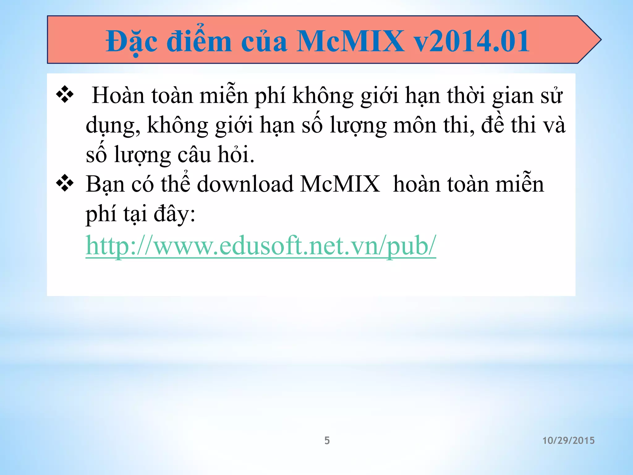 Đặc điểm của McMIX v2014.01
 Hoàn toàn miễn phí không giới hạn thời gian sử
dụng, không giới hạn số lượng môn thi, đề thi và
số lượng câu hỏi.
 Bạn có thể download McMIX hoàn toàn miễn
phí tại đây:
http://www.edusoft.net.vn/pub/mx-x64.zip
10/29/20155
 