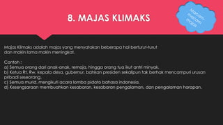 8. MAJAS KLIMAKS 
Majas Klimaks adalah majas yang menyatakan beberapa hal berturut-turut 
dan makin lama makin meningkat. 
Contoh : 
a) Semua orang dari anak-anak, remaja, hingga orang tua ikut antri minyak. 
b) Ketua Rt, Rw, kepala desa, gubernur, bahkan presiden sekalipun tak berhak mencampuri urusan 
pribadi seseorang. 
c) Semua murid, mengikuti acara lomba pidato bahasa indonesia. 
d) Kesengsaraan membuahkan kesabaran, kesabaran pengalaman, dan pengalaman harapan. 
 