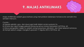 9. MAJAS ANTIKLIMAKS 
Majas Antiklimaks adalah gaya bahasa yang menyatakan beberapa hal berurutan semakin lma 
semakin menurun. 
Contoh : 
a) Kepala sekolah, guru, dan siswa juga hadir dalam acara syukuran itu. 
b) Di kota dan desa hingga pelosok kampung semua orang merayakan HUT RI ke -62. 
c) Ketua pengadilan negeri itu adalah orang yang kaya, pendiam, dan tidak terkenal namanya. 
d) Hampir seluruh warga, mengikuti upacara 17 Agustus 2014, HUT RI ke -65. 
 