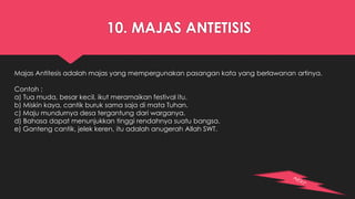 10. MAJAS ANTETISIS 
Majas Antitesis adalah majas yang mempergunakan pasangan kata yang berlawanan artinya. 
Contoh : 
a) Tua muda, besar kecil, ikut meramaikan festival itu. 
b) Miskin kaya, cantik buruk sama saja di mata Tuhan. 
c) Maju mundurnya desa tergantung dari warganya. 
d) Bahasa dapat menunjukkan tinggi rendahnya suatu bangsa. 
e) Ganteng cantik, jelek keren, itu adalah anugerah Allah SWT. 
 