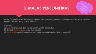 3. MAJAS PERSONIFIKASI 
Majas Personifikasi adalah Pengungkapan dengan menggunakan perilaku manusia yang diberikan 
kepada sesuatu yang bukan manusia. 
Contoh : 
a) Badai mengamuk dan merobohkan rumah penduduk. 
b) Ombak berkejar-kejaran ke tepi pantai. 
c) Peluit wasit menjerit panjang menandai akhir dari pertandingan tersebut. 
 
