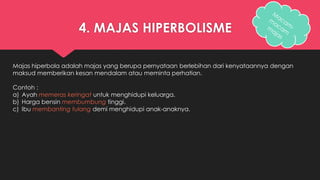 4. MAJAS HIPERBOLISME 
Majas hiperbola adalah majas yang berupa pernyataan berlebihan dari kenyataannya dengan 
maksud memberikan kesan mendalam atau meminta perhatian. 
Contoh : 
a) Ayah memeras keringat untuk menghidupi keluarga. 
b) Harga bensin membumbung tinggi. 
c) Ibu membanting tulang demi menghidupi anak-anaknya. 
 