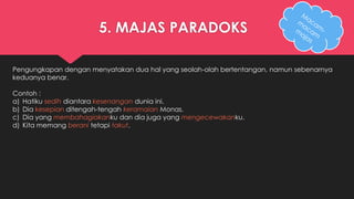 5. MAJAS PARADOKS 
Pengungkapan dengan menyatakan dua hal yang seolah-olah bertentangan, namun sebenarnya 
keduanya benar. 
Contoh : 
a) Hatiku sedih diantara kesenangan dunia ini. 
b) Dia kesepian ditengah-tengah keramaian Monas. 
c) Dia yang membahagiakanku dan dia juga yang mengecewakanku. 
d) Kita memang berani tetapi takut. 
 