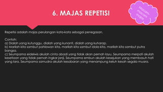 6. MAJAS REPETISI 
Repetisi adalah majas perulangan kata-kata sebagai penegasan. 
Contoh: 
a) Dialah yang kutunggu, dialah yang kunanti, dialah yang kuharap. 
b) Marilah kita sambut pahlawan kita, marilah kita sambut idola kita, marilah kita sambut putra 
bangsa. 
c) Seumpama eidelwis akulah cinta abadi yang tidak akan pernah layu, Seumpama merpati akulah 
kesetiaan yang tidak pernah ingkar janji, Seumpama embun akulah kesejukan yang membasuh hati 
yang lara, Seumpama samudra akulah kesabaran yang menampung keluh kesah segala muara. 
 