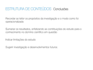 ESTRUTURA DE CONTEÚDOS Conclusões	
  
Recordar ao leitor os propósitos da investigação e o modo como foi
operacionalizada

Sumariar os resultados, enfatizando as contribuições do estudo para o
conhecimento no domínio cientíﬁco em questão

Indicar limitações do estudo

Sugerir investigação e desenvolvimentos futuros

 