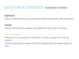 ESTRUTURA DE CONTEÚDOS Apêndices e Anexos	
  
Apêndices
Colocar materiais total ou parcialmente desenvolvidos pelo autor do estudo 

Anexos
Colocar documentos auxiliares não elaborados pelo autor do estudo
 
Recomendações
Referenciar os conteúdos em apêndice e anexo ao longo do corpo do
trabalho
Ordenar apêndices e anexos de forma análoga à da sua referenciação no
texto

 