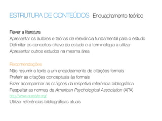 ESTRUTURA DE CONTEÚDOS Enquadramento teórico	
  
Rever a literatura
Apresentar os autores e teorias de relevância fundamental para o estudo
Delimitar os conceitos-chave do estudo e a terminologia a utilizar
Apresentar outros estudos na mesma área
 
Recomendações
Não resumir o texto a um encadeamento de citações formais
Preferir as citações conceptuais às formais
Fazer acompanhar as citações da respetiva referência bibliográﬁca
Respeitar as normas da American Psychological Association (APA)
http://www.apastyle.org/

Utilizar referências bibliográﬁcas atuais

 