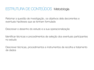 ESTRUTURA DE CONTEÚDOS Metodologia	
  
Retomar a questão de investigação, os objetivos dela decorrentes e
eventuais hipóteses que se tenham formulado
 
Descrever o desenho do estudo e a sua operacionalização
 
Identiﬁcar técnicas e procedimentos de seleção dos eventuais participantes
no estudo

Descrever técnicas, procedimentos e instrumentos de recolha e tratamento
de dados

 