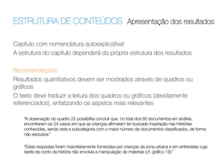 ESTRUTURA DE CONTEÚDOS Apresentação dos resultados	
  
Capítulo com nomenclatura autoexplicativa!
A estrutura do capítulo dependerá da própria estrutura dos resultados
 
Recomendações
Resultados quantitativos devem ser mostrados através de quadros ou
gráﬁcos
O texto deve traduzir a leitura dos quadros ou gráﬁcos (devidamente
referenciados), enfatizando os aspetos mais relevantes
 
“A observação do quadro 22 possibilita concluir que, no total dos 60 documentos em análise,
encontraram-se 24 casos em que as crianças aﬁrmaram ter buscado inspiração nas Histórias
conhecidas, sendo esta a subcategoria com o maior número de documentos classiﬁcados, de forma
não exclusiva.”

“Estas respostas foram maioritariamente fornecidas por crianças da zona urbana e em entrevistas cuja
tarefa de conto da história não envolvia a manipulação de materiais (cf. gráﬁco 19).”

 
